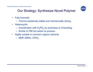 National Aeronautics and Space Administration!



                   Our Strategy: Synthesize Novel Polymer

        •  Fully Aromatic
            –  Thermo-oxidatively stable and mechanically strong.
        •  Heterocyclic
            –  Coordination with H3PO4 by acid-base or H-bonding.
            –  Similar to PBI but easier to process.
        •  Highly soluble in common organic solvents
            –  NMP, DMAc, CHCl3.




                                                                    www.nasa.gov   22
 