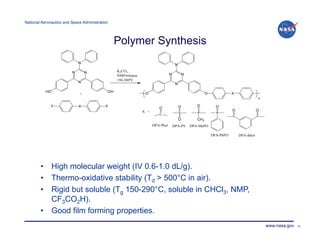 National Aeronautics and Space Administration!




                                                 Polymer Synthesis




        •  High molecular weight (IV 0.6-1.0 dL/g).
        •  Thermo-oxidative stability (Td > 500°C in air).
        •  Rigid but soluble (Tg 150-290°C, soluble in CHCl3, NMP,
           CF3CO2H).
        •  Good film forming properties.
                                                                     www.nasa.gov   25
 