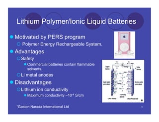 Lithium Polymer/Ionic Liquid Batteries

 Motivated by PERS program
    Polymer Energy Rechargeable System.
 Advantages
   Safety
       Commercial batteries contain flammable
        solvents.
   Li metal anodes
 Disadvantages
   Lithium ion conductivity
       Maximum conductivity ~10-4 S/cm


  *Gaston Narada International Ltd
                                                 *
                                                 3
 
