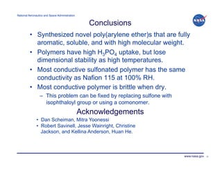 National Aeronautics and Space Administration!


                                                   Conclusions
         •  Synthesized novel poly(arylene ether)s that are fully
            aromatic, soluble, and with high molecular weight.
         •  Polymers have high H3PO4 uptake, but lose
            dimensional stability as high temperatures.
         •  Most conductive sulfonated polymer has the same
            conductivity as Nafion 115 at 100% RH.
         •  Most conductive polymer is brittle when dry.
                 –  This problem can be fixed by replacing sulfone with
                    isophthaloyl group or using a comonomer.
                                                 Acknowledgements
               • Dan Scheiman, Mitra Yoonessi
               • Robert Savinell, Jesse Wainright, Christine
                 Jackson, and Kellina Anderson, Huan He.



                                                                          www.nasa.gov   32
 