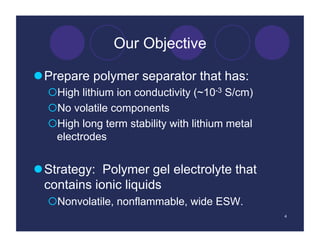 Our Objective

 Prepare polymer separator that has:
   High lithium ion conductivity (~10-3 S/cm)
   No volatile components
   High long term stability with lithium metal
   electrodes


 Strategy: Polymer gel electrolyte that
  contains ionic liquids
   Nonvolatile, nonflammable, wide ESW.
                                                  4
 