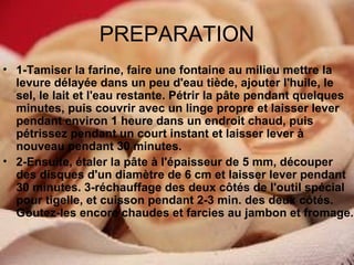 PREPARATION
• 1-Tamiser la farine, faire une fontaine au milieu mettre la
levure délayée dans un peu d'eau tiède, ajouter l'huile, le
sel, le lait et l'eau restante. Pétrir la pâte pendant quelques
minutes, puis couvrir avec un linge propre et laisser lever
pendant environ 1 heure dans un endroit chaud, puis
pétrissez pendant un court instant et laisser lever à
nouveau pendant 30 minutes.
• 2-Ensuite, étaler la pâte à l'épaisseur de 5 mm, découper
des disques d'un diamètre de 6 cm et laisser lever pendant
30 minutes. 3-réchauffage des deux côtés de l'outil spécial
pour tigelle, et cuisson pendant 2-3 min. des deux côtés.
Goutez-les encore chaudes et farcies au jambon et fromage.

 