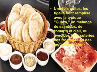 • Une fois cuites, les
tigelle sont remplise
avec la typique
"Cunza," un mélange
de saindoux, de
romarin et d'ail, ou
avec des charcuteries,
des fromages ou des
légumes au choix.

 