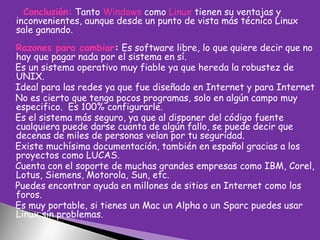 Conclusión: Tanto Windows como Linux tienen su ventajas y
inconvenientes, aunque desde un punto de vista más técnico Linux
sale ganando.
Razones para cambiar: Es software libre, lo que quiere decir que no
hay que pagar nada por el sistema en sí.
Es un sistema operativo muy fiable ya que hereda la robustez de
UNIX.
Ideal para las redes ya que fue diseñado en Internet y para Internet
No es cierto que tenga pocos programas, solo en algún campo muy
especifico. Es 100% configurarle.
Es el sistema más seguro, ya que al disponer del código fuente
cualquiera puede darse cuanta de algún fallo, se puede decir que
decenas de miles de personas velan por tu seguridad.
Existe muchísima documentación, también en español gracias a los
proyectos como LUCAS.
Cuenta con el soporte de muchas grandes empresas como IBM, Corel,
Lotus, Siemens, Motorola, Sun, etc.
Puedes encontrar ayuda en millones de sitios en Internet como los
foros.
Es muy portable, si tienes un Mac un Alpha o un Sparc puedes usar
Linux sin problemas.

 