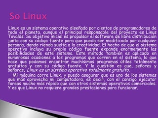 Linux es un sistema operativo diseñado por cientos de programadores de
todo el planeta, aunque el principal responsable del proyecto es Linus
Tovalds. Su objetivo inicial es propulsar el software de libre distribución
junto con su código fuente para que pueda ser modificado por cualquier
persona, dando rienda suelta a la creatividad. El hecho de que el sistema
operativo incluya su propio código fuente expande enormemente las
posibilidades de este sistema. Este método también es aplicado en
numerosas ocasiones a los programas que corren en el sistema, lo que
hace que podamos encontrar muchísimos programas útiles totalmente
gratuitos y con su código fuente. Y la cuestión es que, señores y
señoras, Linux es un sistema operativo totalmente gratuito.
Mi máquina corre Linux, y puedo asegurar que es uno de los sistemas
que más aprovecha mi computadora, es decir, con el consigo ejecutar
tareas mucho más rápido que con otros sistemas operativos comerciales.
Y es que Linux no requiere grandes prestaciones para funcionar.

 