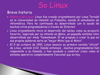 Breve historia






So Linux

Historia del Linux: Linux fue creado originalmente por Linus Torvald
en la Universidad de Helsinki en Finlandia, siendo él estudiante de
informática. Pero ha continuado su desarrollado con la ayuda de
muchos otros programadores a través de Internet.
Linux originalmente inicio el desarrollo del núcleo como su proyecto
favorito, inspirado por su interés en Minix, un pequeño sistema Unix
desarrollado por Andy Tannenbaum. Él se propuso a crear lo que en
sus propias palabras seria un "mejor Minix que el Minix".
El 5 de octubre de 1991, Linux anuncio su primera versión "oficial"
de Linux, versión 0.02. Desde entonces , muchos programadores han
respondido a su llamada, y han ayudado a construir Linux como el
sistema operativo completamente funcional que es hoy.

 