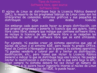 Tipos de licencia
Software libre, open source
Software libre
El núcleo de Linux se distribuye bajo la Licencia Pública General
(GPL), la mayoría de los programas básicos de Linux como son los
intérpretes de comandos, entornos gráficos y sus paquetes se
distribuyen
bajo
esa
misma
licencia.

Sin embargo cada quien puede hacer su propia distribución, con
sus propios programas y ponerle la licencia que uno quiera, tanto
libre como libre, siempre que indique que contiene software libre,
se incluya la licencia de ese software libre y se respeten los
derechos de autor del software libre que se esté utilizando.
Por ejemplo, tú puedes crear un sistema operativo que use el
núcleo de Linux y el entorno KDE, pero haces tu propio Office,
Panel de Control y Navegador y se lo pones a tu sistema operativo.
Tú puedes venderlo y cobrar por él y limitar su distribución,
modificación, etc., pero tienes que incluir la Licencia Pública
General e indicar lo que se distribuye bajo esa licencia. No puedes
limitar la modificación y distribución de lo que está bajo la GPL,
quien compre tu sistema deberá tal vez incluir un número de
serie, pero si le quiere hacer ingeniería inversa al núcleo de Linux
ó redistribuir los paquetes del KDE, lo puede hacer.

 