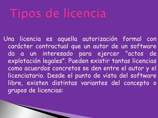 Una licencia es aquella autorización formal con
carácter contractual que un autor de un software
da a un interesado para ejercer "actos de
explotación legales". Pueden existir tantas licencias
como acuerdos concretos se den entre el autor y el
licenciatario. Desde el punto de vista del software
libre, existen distintas variantes del concepto o
grupos de licencias:

 