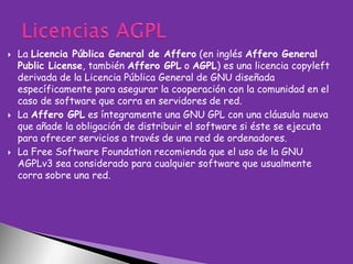 





La Licencia Pública General de Affero (en inglés Affero General
Public License, también Affero GPL o AGPL) es una licencia copyleft
derivada de la Licencia Pública General de GNU diseñada
específicamente para asegurar la cooperación con la comunidad en el
caso de software que corra en servidores de red.
La Affero GPL es íntegramente una GNU GPL con una cláusula nueva
que añade la obligación de distribuir el software si éste se ejecuta
para ofrecer servicios a través de una red de ordenadores.
La Free Software Foundation recomienda que el uso de la GNU
AGPLv3 sea considerado para cualquier software que usualmente
corra sobre una red.

 
