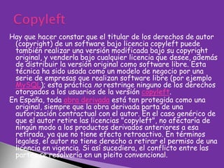 Hay que hacer constar que el titular de los derechos de autor
(copyright) de un software bajo licencia copyleft puede
también realizar una versión modificada bajo su copyright
original, y venderla bajo cualquier licencia que desee, además
de distribuir la versión original como software libre. Esta
técnica ha sido usada como un modelo de negocio por una
serie de empresas que realizan software libre (por ejemplo
MySQL); esta práctica no restringe ninguno de los derechos
otorgados a los usuarios de la versión copyleft.
En España, toda obra derivada está tan protegida como una
original, siempre que la obra derivada parta de una
autorización contractual con el autor. En el caso genérico de
que el autor retire las licencias "copyleft", no afectaría de
ningún modo a los productos derivados anteriores a esa
retirada, ya que no tiene efecto retroactivo. En términos
legales, el autor no tiene derecho a retirar el permiso de una
licencia en vigencia. Si así sucediera, el conflicto entre las
partes se resolvería en un pleito convencional.

 