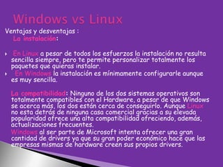 Ventajas y desventajas :
La instalación:




En Linux a pesar de todos los esfuerzos la instalación no resulta
sencilla siempre, pero te permite personalizar totalmente los
paquetes que quieras instalar.
En Windows la instalación es mínimamente configurarle aunque
es muy sencilla.
La compatibilidad: Ninguno de los dos sistemas operativos son
totalmente compatibles con el Hardware, a pesar de que Windows
se acerca más, los dos están cerca de conseguirlo. Aunque Linux
no esta detrás de ninguna casa comercial gracias a su elevada
popularidad ofrece una alta compatibilidad ofreciendo, además,
actualizaciones frecuentes.
Windows al ser parte de Microsoft intenta ofrecer una gran
cantidad de drivers ya que su gran poder económico hace que las
empresas mismas de hardware creen sus propios drivers.

 