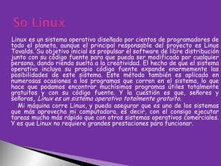 Linux es un sistema operativo diseñado por cientos de programadores de
todo el planeta, aunque el principal responsable del proyecto es Linus
Tovalds. Su objetivo inicial es propulsar el software de libre distribución
junto con su código fuente para que pueda ser modificado por cualquier
persona, dando rienda suelta a la creatividad. El hecho de que el sistema
operativo incluya su propio código fuente expande enormemente las
posibilidades de este sistema. Este método también es aplicado en
numerosas ocasiones a los programas que corren en el sistema, lo que
hace que podamos encontrar muchísimos programas útiles totalmente
gratuitos y con su código fuente. Y la cuestión es que, señores y
señoras, Linux es un sistema operativo totalmente gratuito.
Mi máquina corre Linux, y puedo asegurar que es uno de los sistemas
que más aprovecha mi computadora, es decir, con el consigo ejecutar
tareas mucho más rápido que con otros sistemas operativos comerciales.
Y es que Linux no requiere grandes prestaciones para funcionar.

 