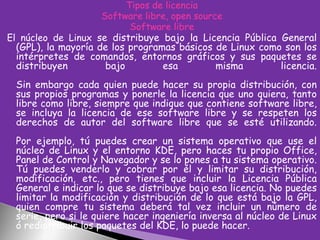 Tipos de licencia
Software libre, open source
Software libre
El núcleo de Linux se distribuye bajo la Licencia Pública General
(GPL), la mayoría de los programas básicos de Linux como son los
intérpretes de comandos, entornos gráficos y sus paquetes se
distribuyen
bajo
esa
misma
licencia.

Sin embargo cada quien puede hacer su propia distribución, con
sus propios programas y ponerle la licencia que uno quiera, tanto
libre como libre, siempre que indique que contiene software libre,
se incluya la licencia de ese software libre y se respeten los
derechos de autor del software libre que se esté utilizando.
Por ejemplo, tú puedes crear un sistema operativo que use el
núcleo de Linux y el entorno KDE, pero haces tu propio Office,
Panel de Control y Navegador y se lo pones a tu sistema operativo.
Tú puedes venderlo y cobrar por él y limitar su distribución,
modificación, etc., pero tienes que incluir la Licencia Pública
General e indicar lo que se distribuye bajo esa licencia. No puedes
limitar la modificación y distribución de lo que está bajo la GPL,
quien compre tu sistema deberá tal vez incluir un número de
serie, pero si le quiere hacer ingeniería inversa al núcleo de Linux
ó redistribuir los paquetes del KDE, lo puede hacer.

 