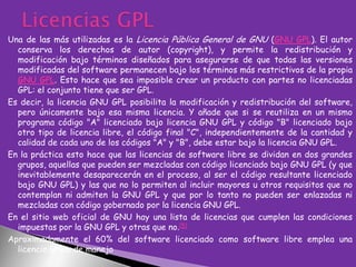Una de las más utilizadas es la Licencia Pública General de GNU (GNU GPL). El autor
conserva los derechos de autor (copyright), y permite la redistribución y
modificación bajo términos diseñados para asegurarse de que todas las versiones
modificadas del software permanecen bajo los términos más restrictivos de la propia
GNU GPL. Esto hace que sea imposible crear un producto con partes no licenciadas
GPL: el conjunto tiene que ser GPL.
Es decir, la licencia GNU GPL posibilita la modificación y redistribución del software,
pero únicamente bajo esa misma licencia. Y añade que si se reutiliza en un mismo
programa código "A" licenciado bajo licencia GNU GPL y código "B" licenciado bajo
otro tipo de licencia libre, el código final "C", independientemente de la cantidad y
calidad de cada uno de los códigos "A" y "B", debe estar bajo la licencia GNU GPL.
En la práctica esto hace que las licencias de software libre se dividan en dos grandes
grupos, aquellas que pueden ser mezcladas con código licenciado bajo GNU GPL (y que
inevitablemente desaparecerán en el proceso, al ser el código resultante licenciado
bajo GNU GPL) y las que no lo permiten al incluir mayores u otros requisitos que no
contemplan ni admiten la GNU GPL y que por lo tanto no pueden ser enlazadas ni
mezcladas con código gobernado por la licencia GNU GPL.
En el sitio web oficial de GNU hay una lista de licencias que cumplen las condiciones
impuestas por la GNU GPL y otras que no.[5]
Aproximadamente el 60% del software licenciado como software libre emplea una
licencia GPL o de manejo

 