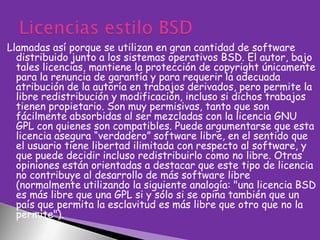 Llamadas así porque se utilizan en gran cantidad de software
distribuido junto a los sistemas operativos BSD. El autor, bajo
tales licencias, mantiene la protección de copyright únicamente
para la renuncia de garantía y para requerir la adecuada
atribución de la autoría en trabajos derivados, pero permite la
libre redistribución y modificación, incluso si dichos trabajos
tienen propietario. Son muy permisivas, tanto que son
fácilmente absorbidas al ser mezcladas con la licencia GNU
GPL con quienes son compatibles. Puede argumentarse que esta
licencia asegura “verdadero” software libre, en el sentido que
el usuario tiene libertad ilimitada con respecto al software, y
que puede decidir incluso redistribuirlo como no libre. Otras
opiniones están orientadas a destacar que este tipo de licencia
no contribuye al desarrollo de más software libre
(normalmente utilizando la siguiente analogía: "una licencia BSD
es más libre que una GPL si y sólo si se opina también que un
país que permita la esclavitud es más libre que otro que no la
permite").

 