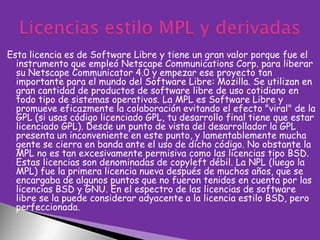 Esta licencia es de Software Libre y tiene un gran valor porque fue el
instrumento que empleó Netscape Communications Corp. para liberar
su Netscape Communicator 4.0 y empezar ese proyecto tan
importante para el mundo del Software Libre: Mozilla. Se utilizan en
gran cantidad de productos de software libre de uso cotidiano en
todo tipo de sistemas operativos. La MPL es Software Libre y
promueve eficazmente la colaboración evitando el efecto "viral" de la
GPL (si usas código licenciado GPL, tu desarrollo final tiene que estar
licenciado GPL). Desde un punto de vista del desarrollador la GPL
presenta un inconveniente en este punto, y lamentablemente mucha
gente se cierra en banda ante el uso de dicho código. No obstante la
MPL no es tan excesivamente permisiva como las licencias tipo BSD.
Estas licencias son denominadas de copyleft débil. La NPL (luego la
MPL) fue la primera licencia nueva después de muchos años, que se
encargaba de algunos puntos que no fueron tenidos en cuenta por las
licencias BSD y GNU. En el espectro de las licencias de software
libre se la puede considerar adyacente a la licencia estilo BSD, pero
perfeccionada.

 
