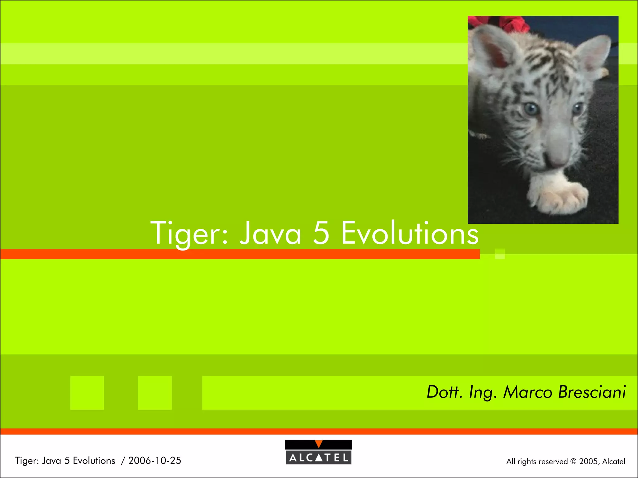 Tiger: Java 5 Evolutions

Dott. Ing. Marco Bresciani

Tiger: Java 5 Evolutions / 2006-10-25

All rights reserved © 2005, Alcatel

 