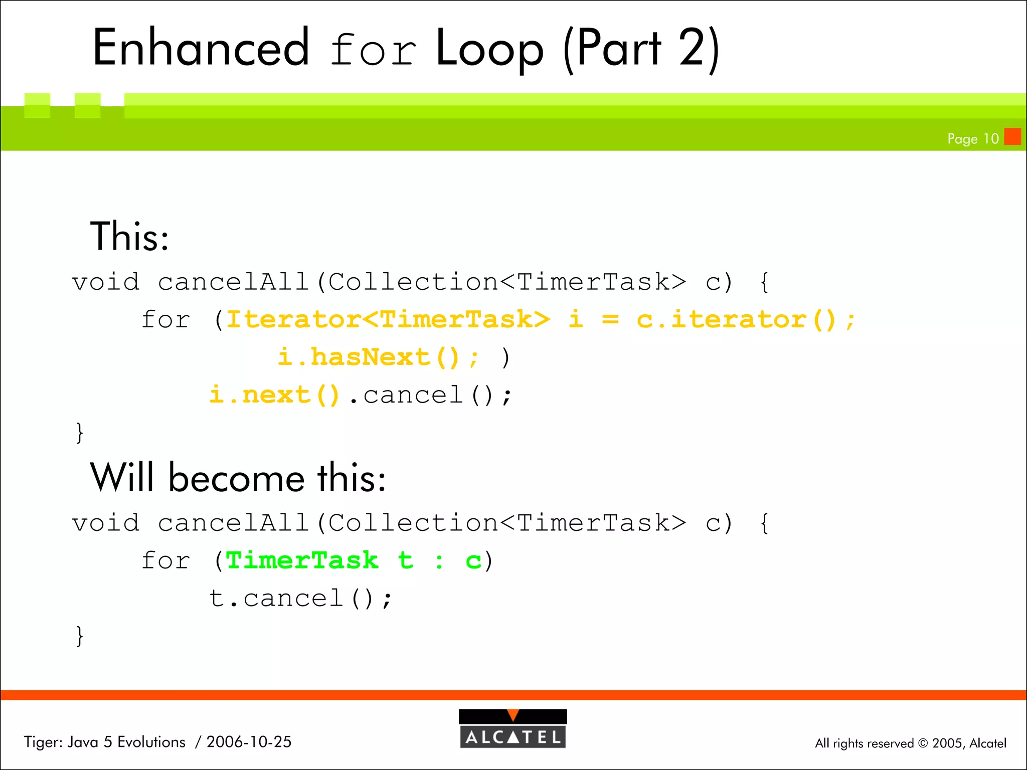 Enhanced for Loop (Part 2)
Page 10

This:
void cancelAll(Collection<TimerTask> c) {
for (Iterator<TimerTask> i = c.iterator();
i.hasNext(); )
i.next().cancel();
}

Will become this:
void cancelAll(Collection<TimerTask> c) {
for (TimerTask t : c)
t.cancel();
}

Tiger: Java 5 Evolutions / 2006-10-25

All rights reserved © 2005, Alcatel

 