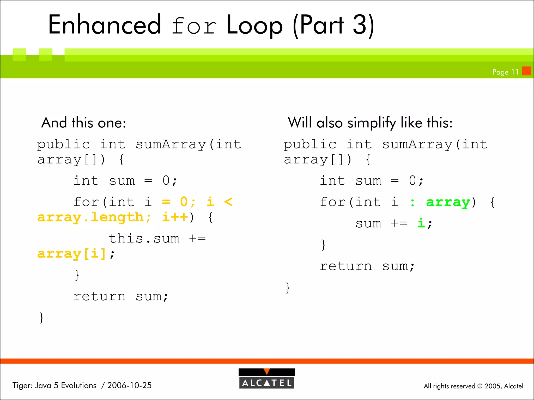 Enhanced for Loop (Part 3)
Page 11

And this one:
public int sumArray(int
array[]) {
int sum = 0;
for(int i = 0; i <
array.length; i++) {
this.sum +=
array[i];
}
return sum;
}

Tiger: Java 5 Evolutions / 2006-10-25

Will also simplify like this:
public int sumArray(int
array[]) {
int sum = 0;
for(int i : array) {
sum += i;
}
return sum;
}

All rights reserved © 2005, Alcatel

 