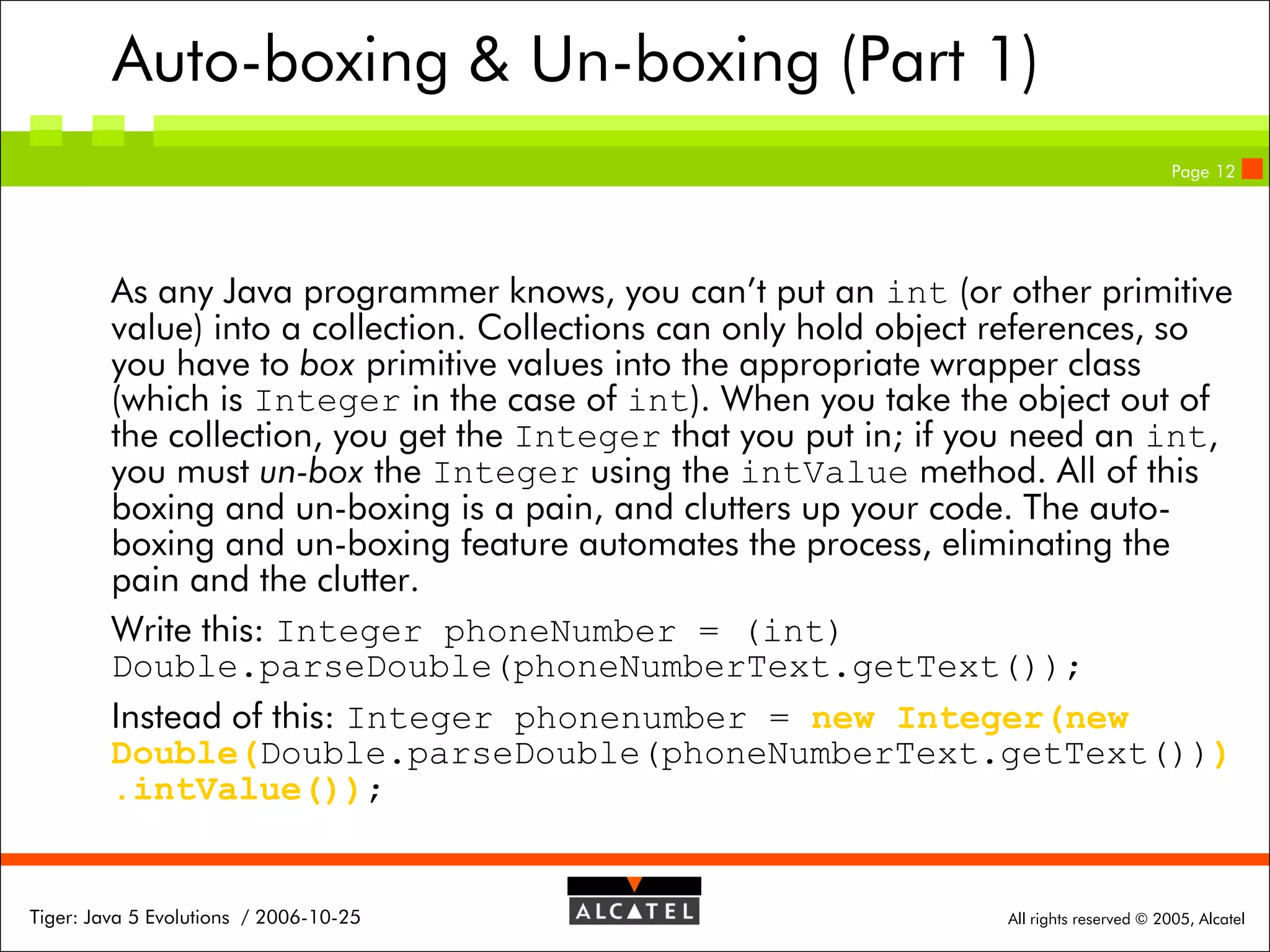 Auto-boxing & Un-boxing (Part 1)
Page 12

As any Java programmer knows, you can’t put an int (or other primitive
value) into a collection. Collections can only hold object references, so
you have to box primitive values into the appropriate wrapper class
(which is Integer in the case of int). When you take the object out of
the collection, you get the Integer that you put in; if you need an int,
you must un-box the Integer using the intValue method. All of this
boxing and un-boxing is a pain, and clutters up your code. The autoboxing and un-boxing feature automates the process, eliminating the
pain and the clutter.
Write this: Integer phoneNumber = (int)
Double.parseDouble(phoneNumberText.getText());
Instead of this: Integer phonenumber = new Integer(new
Double(Double.parseDouble(phoneNumberText.getText()))
.intValue());

Tiger: Java 5 Evolutions / 2006-10-25

All rights reserved © 2005, Alcatel

 