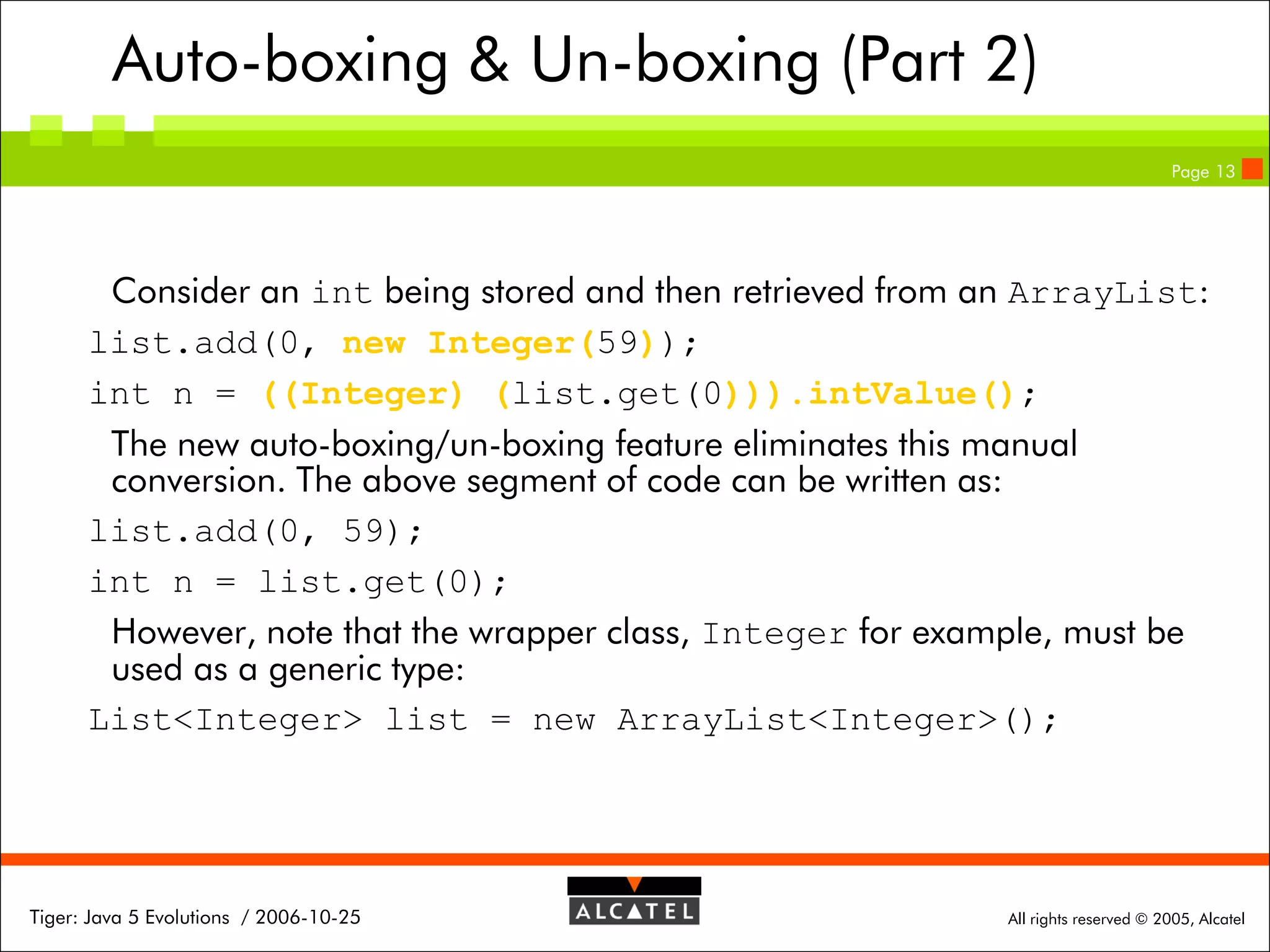 Auto-boxing & Un-boxing (Part 2)
Page 13

Consider an int being stored and then retrieved from an ArrayList:
list.add(0, new Integer(59));
int n = ((Integer) (list.get(0))).intValue();
The new auto-boxing/un-boxing feature eliminates this manual
conversion. The above segment of code can be written as:
list.add(0, 59);
int n = list.get(0);
However, note that the wrapper class, Integer for example, must be
used as a generic type:
List<Integer> list = new ArrayList<Integer>();

Tiger: Java 5 Evolutions / 2006-10-25

All rights reserved © 2005, Alcatel

 