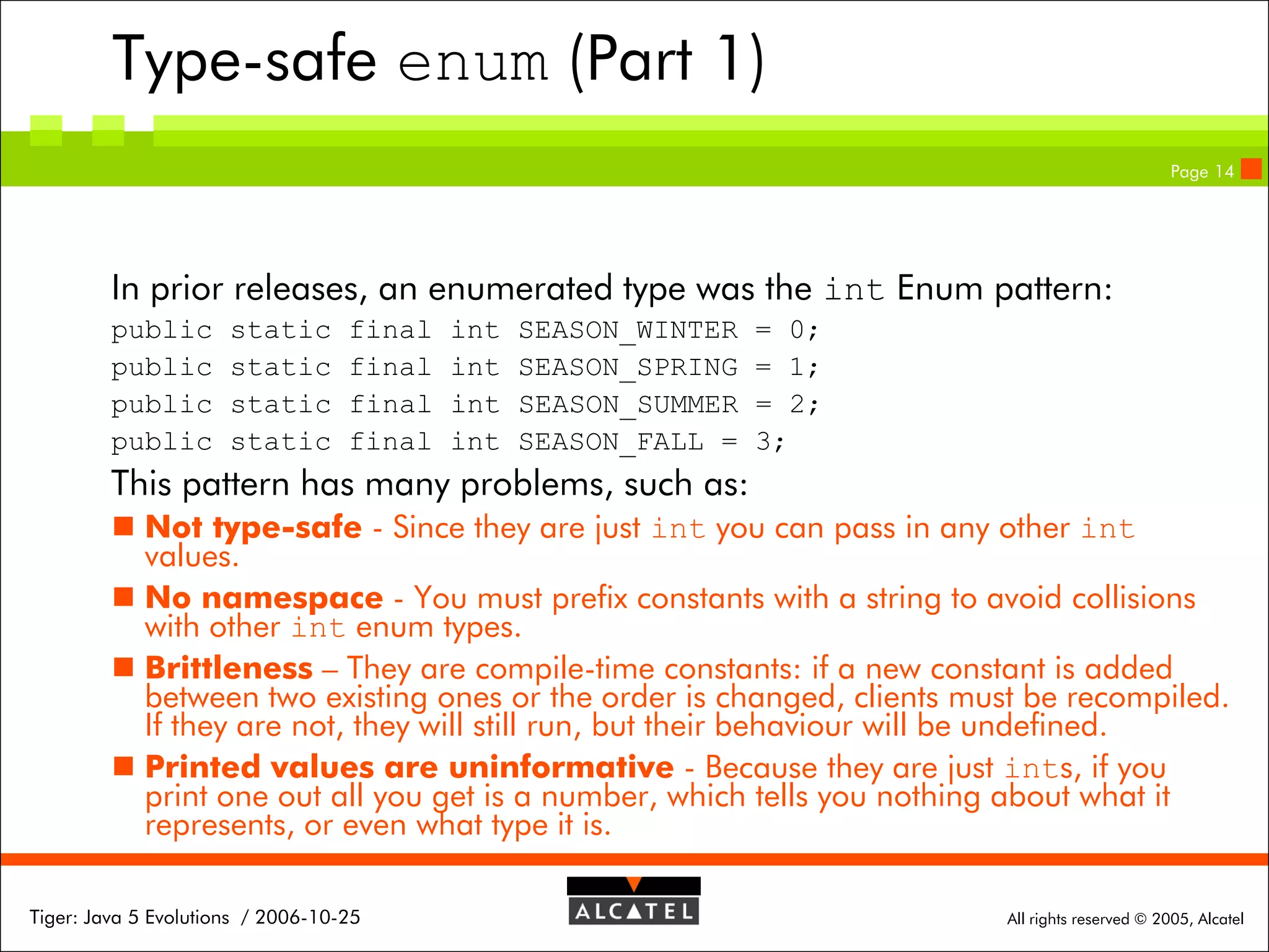Type-safe enum (Part 1)
Page 14

In prior releases, an enumerated type was the int Enum pattern:
public
public
public
public

static
static
static
static

final
final
final
final

int
int
int
int

SEASON_WINTER
SEASON_SPRING
SEASON_SUMMER
SEASON_FALL =

= 0;
= 1;
= 2;
3;

This pattern has many problems, such as:
 Not type-safe - Since they are just int you can pass in any other int
values.
 No namespace - You must prefix constants with a string to avoid collisions
with other int enum types.
 Brittleness – They are compile-time constants: if a new constant is added
between two existing ones or the order is changed, clients must be recompiled.
If they are not, they will still run, but their behaviour will be undefined.
 Printed values are uninformative - Because they are just ints, if you
print one out all you get is a number, which tells you nothing about what it
represents, or even what type it is.
Tiger: Java 5 Evolutions / 2006-10-25

All rights reserved © 2005, Alcatel

 