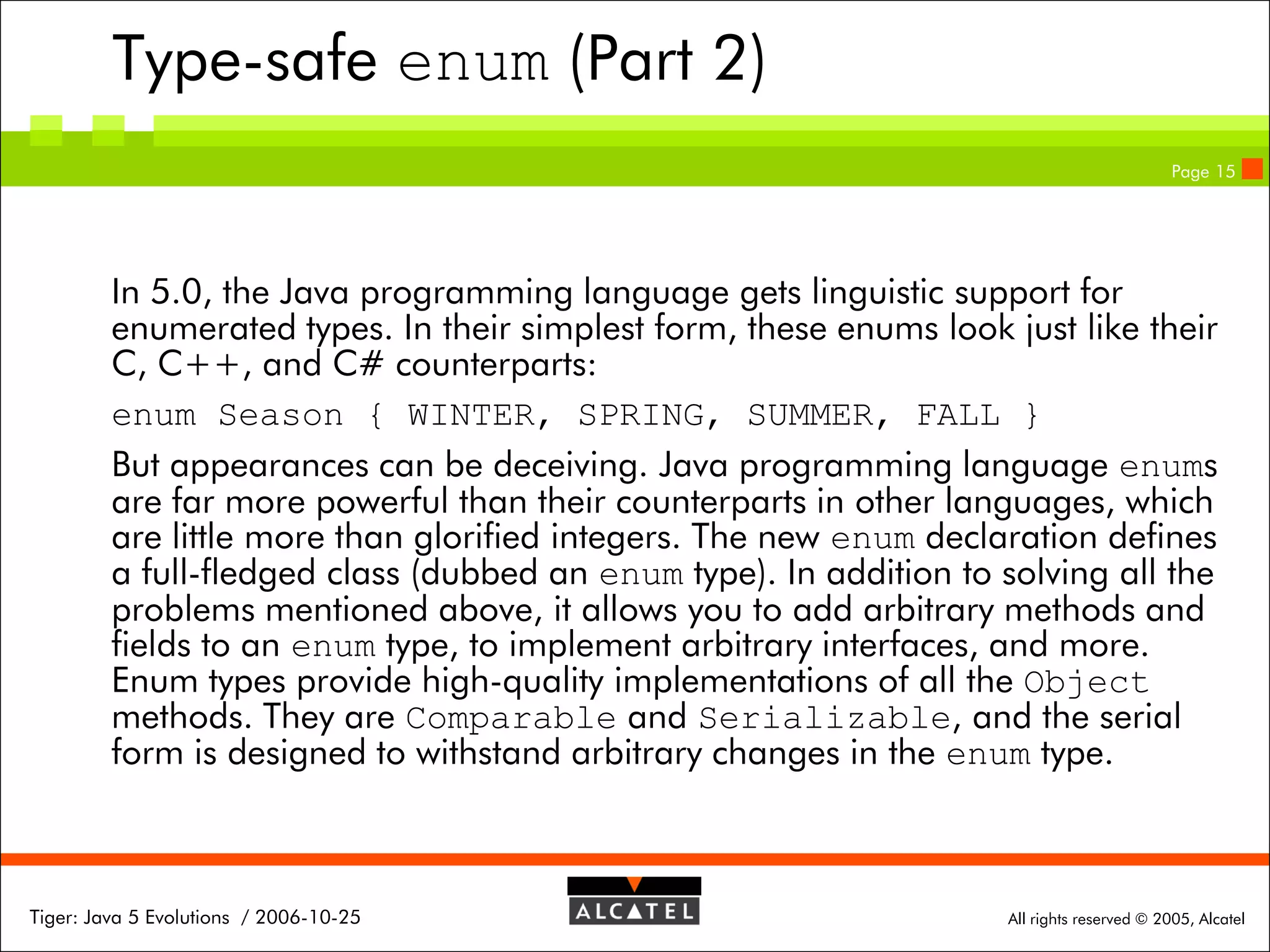Type-safe enum (Part 2)
Page 15

In 5.0, the Java programming language gets linguistic support for
enumerated types. In their simplest form, these enums look just like their
C, C++, and C# counterparts:
enum Season { WINTER, SPRING, SUMMER, FALL }
But appearances can be deceiving. Java programming language enums
are far more powerful than their counterparts in other languages, which
are little more than glorified integers. The new enum declaration defines
a full-fledged class (dubbed an enum type). In addition to solving all the
problems mentioned above, it allows you to add arbitrary methods and
fields to an enum type, to implement arbitrary interfaces, and more.
Enum types provide high-quality implementations of all the Object
methods. They are Comparable and Serializable, and the serial
form is designed to withstand arbitrary changes in the enum type.

Tiger: Java 5 Evolutions / 2006-10-25

All rights reserved © 2005, Alcatel

 