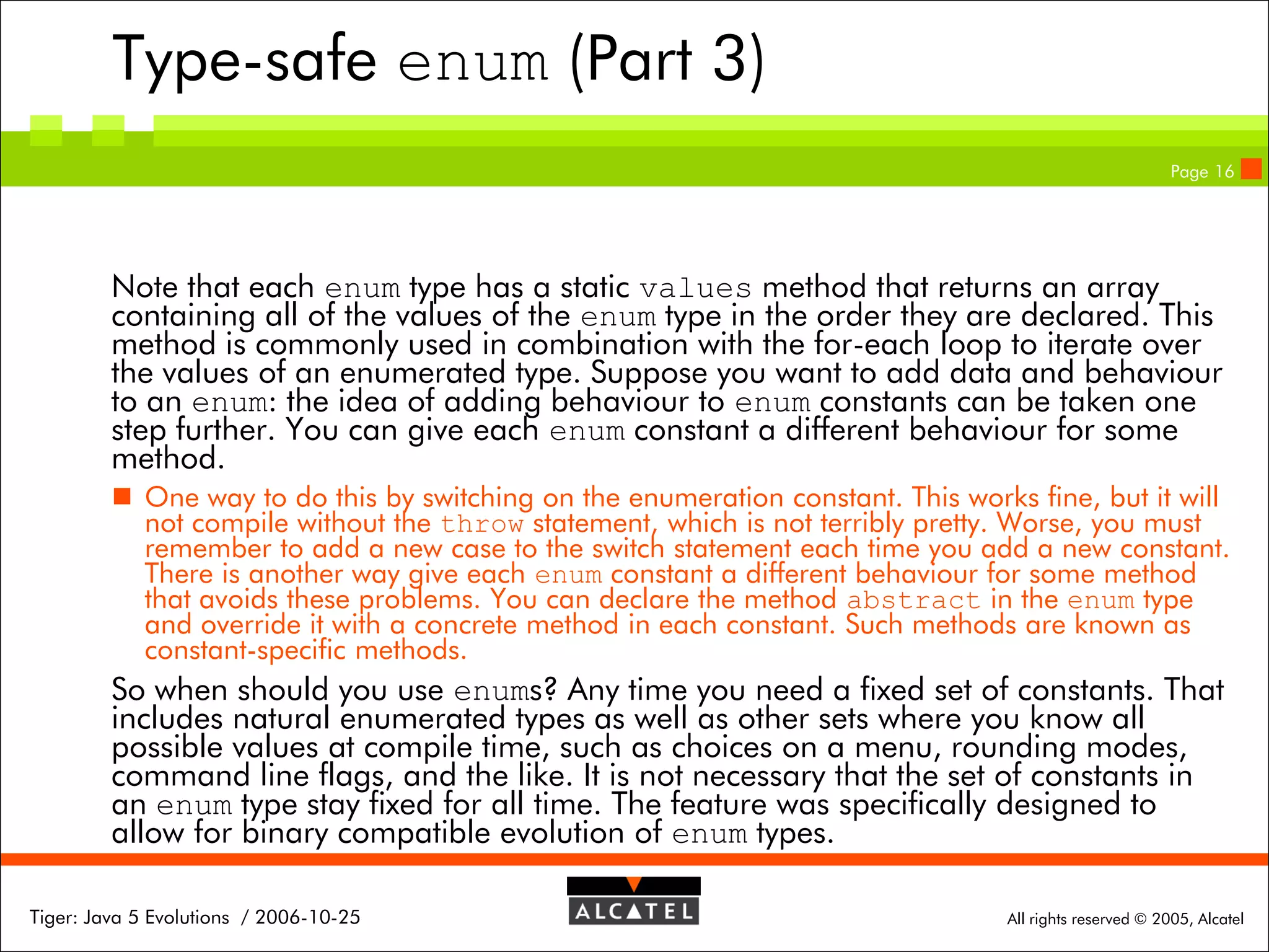 Type-safe enum (Part 3)
Page 16

Note that each enum type has a static values method that returns an array
containing all of the values of the enum type in the order they are declared. This
method is commonly used in combination with the for-each loop to iterate over
the values of an enumerated type. Suppose you want to add data and behaviour
to an enum: the idea of adding behaviour to enum constants can be taken one
step further. You can give each enum constant a different behaviour for some
method.
 One way to do this by switching on the enumeration constant. This works fine, but it will
not compile without the throw statement, which is not terribly pretty. Worse, you must
remember to add a new case to the switch statement each time you add a new constant.
There is another way give each enum constant a different behaviour for some method
that avoids these problems. You can declare the method abstract in the enum type
and override it with a concrete method in each constant. Such methods are known as
constant-specific methods.

So when should you use enums? Any time you need a fixed set of constants. That
includes natural enumerated types as well as other sets where you know all
possible values at compile time, such as choices on a menu, rounding modes,
command line flags, and the like. It is not necessary that the set of constants in
an enum type stay fixed for all time. The feature was specifically designed to
allow for binary compatible evolution of enum types.
Tiger: Java 5 Evolutions / 2006-10-25

All rights reserved © 2005, Alcatel

 