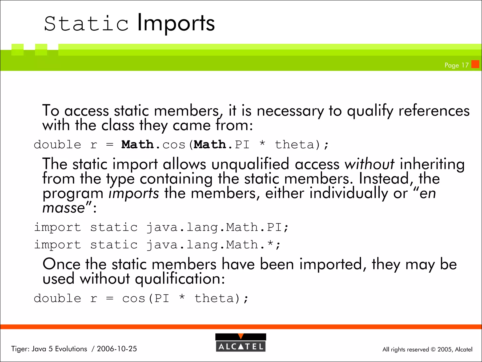 Static Imports
Page 17

To access static members, it is necessary to qualify references
with the class they came from:
double r = Math.cos(Math.PI * theta);

The static import allows unqualified access without inheriting
from the type containing the static members. Instead, the
program imports the members, either individually or “en
masse”:
import static java.lang.Math.PI;
import static java.lang.Math.*;

Once the static members have been imported, they may be
used without qualification:
double r = cos(PI * theta);

Tiger: Java 5 Evolutions / 2006-10-25

All rights reserved © 2005, Alcatel

 