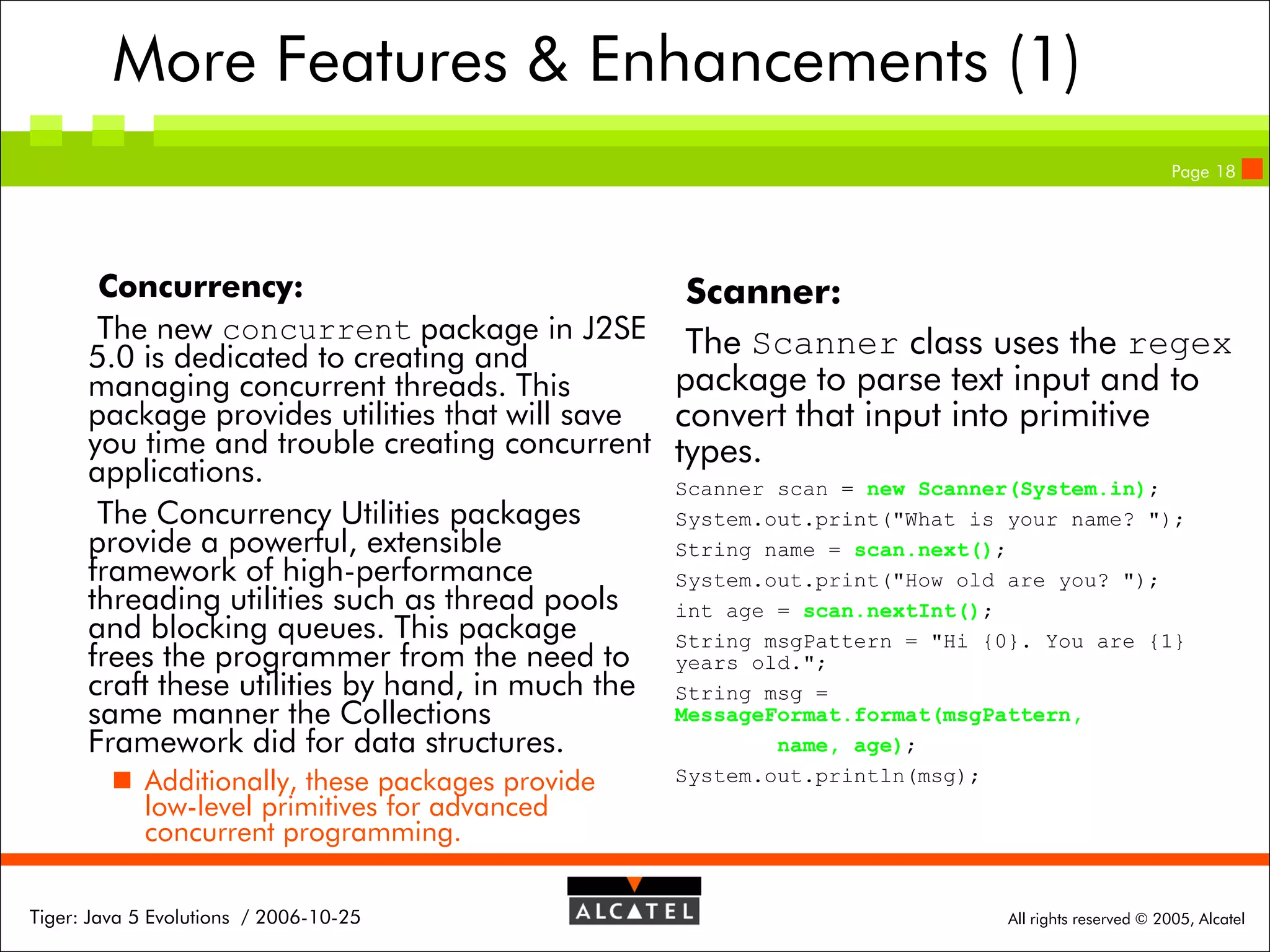 More Features & Enhancements (1)
Page 18

Concurrency:
Scanner:
The new concurrent package in J2SE The Scanner class uses the regex
5.0 is dedicated to creating and
package to parse text input and to
managing concurrent threads. This
package provides utilities that will save
convert that input into primitive
you time and trouble creating concurrent types.
applications.
Scanner scan = new Scanner(System.in);
The Concurrency Utilities packages
System.out.print("What is your name? ");
provide a powerful, extensible
String name = scan.next();
framework of high-performance
System.out.print("How old are you? ");
threading utilities such as thread pools
int age = scan.nextInt();
and blocking queues. This package
String msgPattern = "Hi {0}. You are {1}
frees the programmer from the need to years old.";
craft these utilities by hand, in much the String msg =
MessageFormat.format(msgPattern,
same manner the Collections
name, age);
Framework did for data structures.
 Additionally, these packages provide
low-level primitives for advanced
concurrent programming.
Tiger: Java 5 Evolutions / 2006-10-25

System.out.println(msg);

All rights reserved © 2005, Alcatel

 