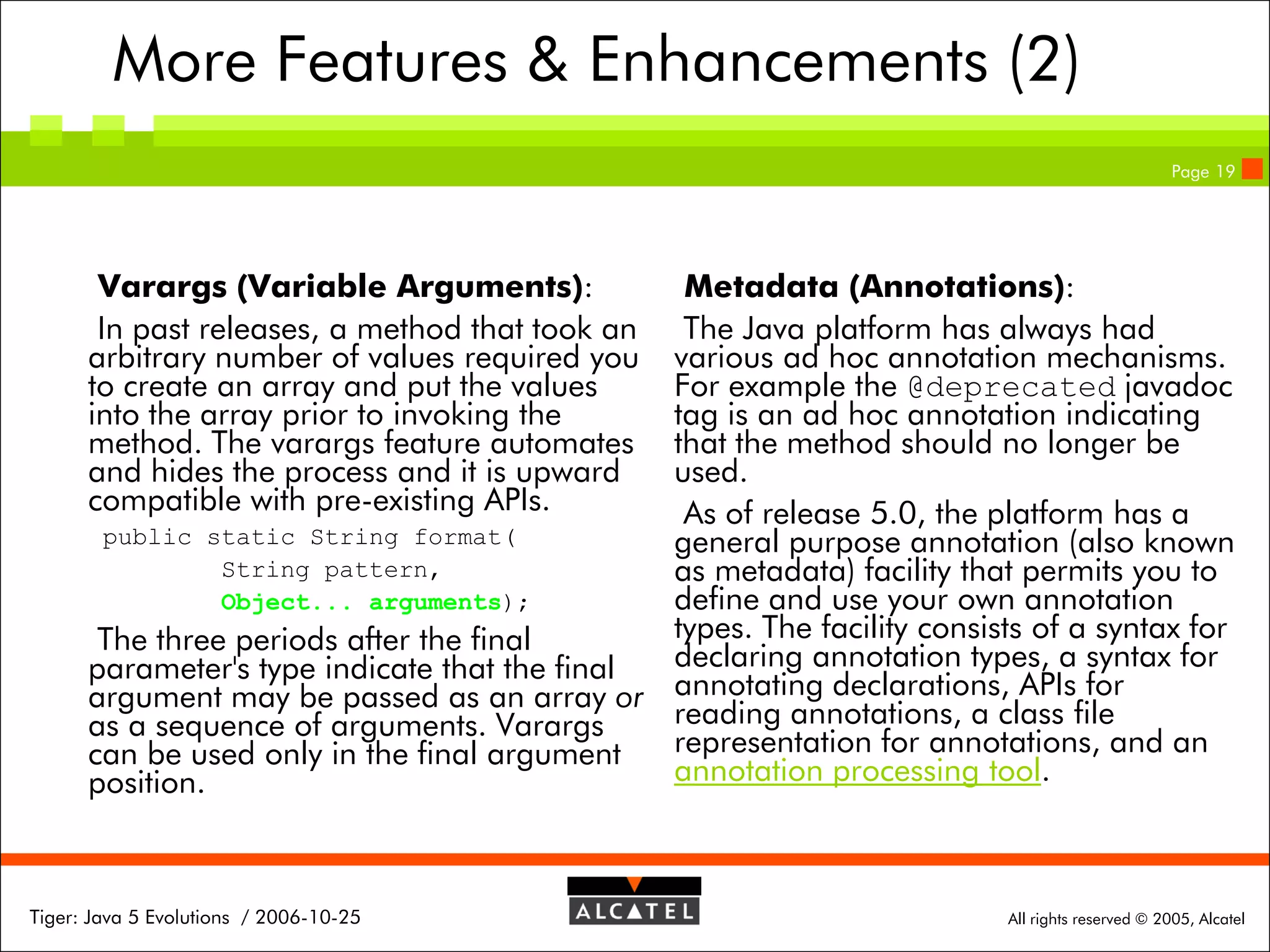 More Features & Enhancements (2)
Page 19

Varargs (Variable Arguments):
In past releases, a method that took an
arbitrary number of values required you
to create an array and put the values
into the array prior to invoking the
method. The varargs feature automates
and hides the process and it is upward
compatible with pre-existing APIs.

Metadata (Annotations):
The Java platform has always had
various ad hoc annotation mechanisms.
For example the @deprecated javadoc
tag is an ad hoc annotation indicating
that the method should no longer be
used.
As of release 5.0, the platform has a
public static String format(
general purpose annotation (also known
String pattern,
as metadata) facility that permits you to
Object... arguments);
define and use your own annotation
types. The facility consists of a syntax for
The three periods after the final
declaring annotation types, a syntax for
parameter's type indicate that the final
argument may be passed as an array or annotating declarations, APIs for
reading annotations, a class file
as a sequence of arguments. Varargs
representation for annotations, and an
can be used only in the final argument
annotation processing tool.
position.

Tiger: Java 5 Evolutions / 2006-10-25

All rights reserved © 2005, Alcatel

 