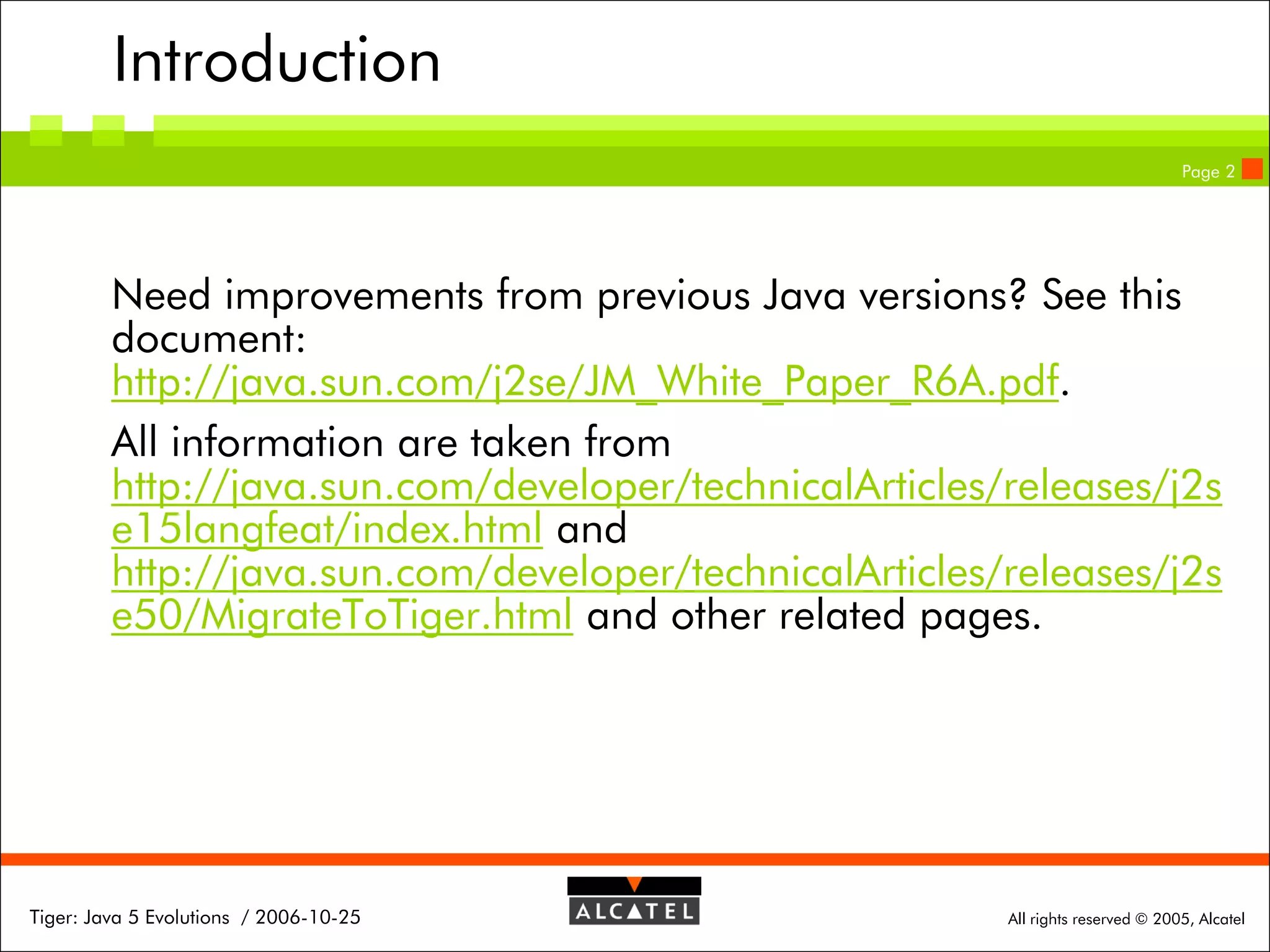 Introduction
Page 2

Need improvements from previous Java versions? See this
document:
http://java.sun.com/j2se/JM_White_Paper_R6A.pdf.
All information are taken from
http://java.sun.com/developer/technicalArticles/releases/j2s
e15langfeat/index.html and
http://java.sun.com/developer/technicalArticles/releases/j2s
e50/MigrateToTiger.html and other related pages.

Tiger: Java 5 Evolutions / 2006-10-25

All rights reserved © 2005, Alcatel

 