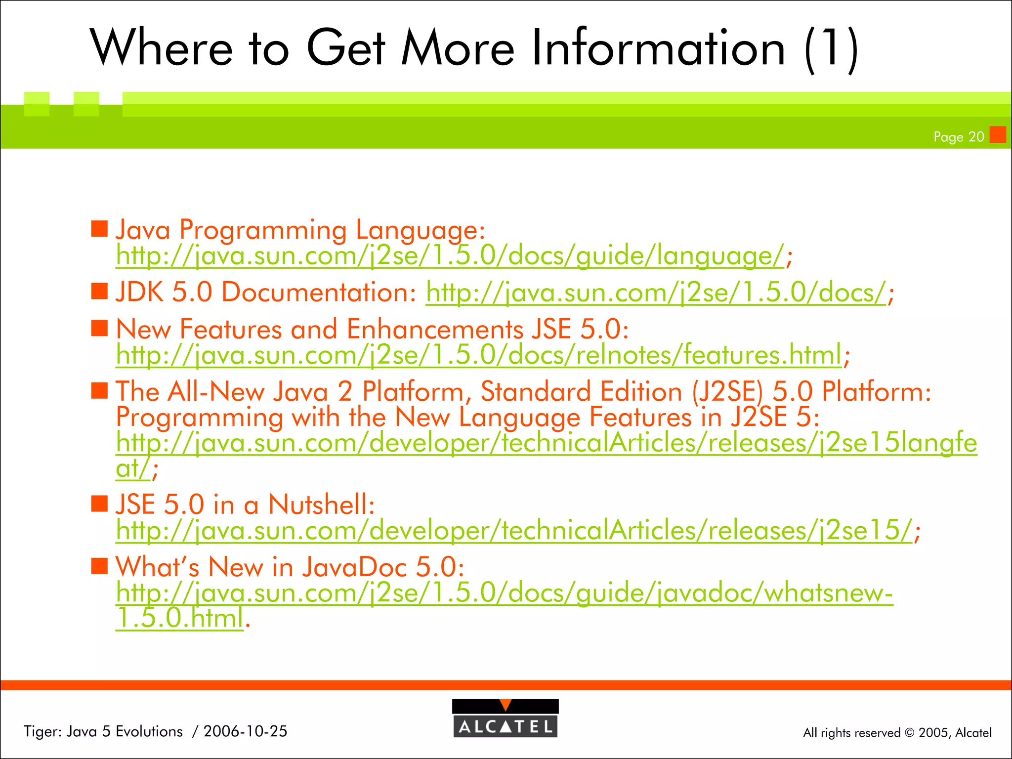 Where to Get More Information (1)
Page 20

 Java Programming Language:
http://java.sun.com/j2se/1.5.0/docs/guide/language/;
 JDK 5.0 Documentation: http://java.sun.com/j2se/1.5.0/docs/;
 New Features and Enhancements JSE 5.0:
http://java.sun.com/j2se/1.5.0/docs/relnotes/features.html;
 The All-New Java 2 Platform, Standard Edition (J2SE) 5.0 Platform:
Programming with the New Language Features in J2SE 5:
http://java.sun.com/developer/technicalArticles/releases/j2se15langfe
at/;
 JSE 5.0 in a Nutshell:
http://java.sun.com/developer/technicalArticles/releases/j2se15/;
 What’s New in JavaDoc 5.0:
http://java.sun.com/j2se/1.5.0/docs/guide/javadoc/whatsnew1.5.0.html.

Tiger: Java 5 Evolutions / 2006-10-25

All rights reserved © 2005, Alcatel

 