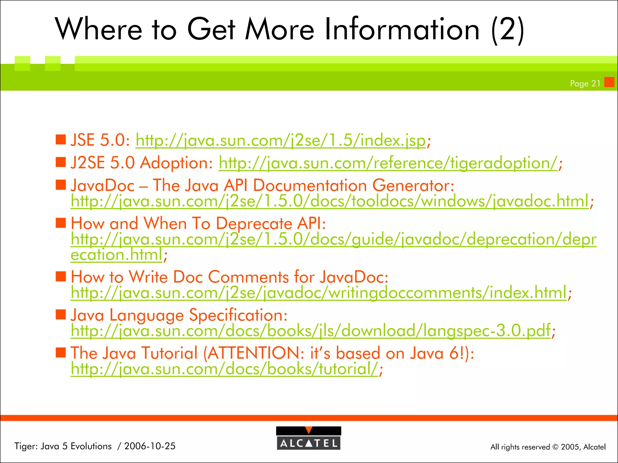 Where to Get More Information (2)
Page 21

 JSE 5.0: http://java.sun.com/j2se/1.5/index.jsp;
 J2SE 5.0 Adoption: http://java.sun.com/reference/tigeradoption/;
 JavaDoc – The Java API Documentation Generator:
http://java.sun.com/j2se/1.5.0/docs/tooldocs/windows/javadoc.html;
 How and When To Deprecate API:
http://java.sun.com/j2se/1.5.0/docs/guide/javadoc/deprecation/depr
ecation.html;
 How to Write Doc Comments for JavaDoc:
http://java.sun.com/j2se/javadoc/writingdoccomments/index.html;
 Java Language Specification:
http://java.sun.com/docs/books/jls/download/langspec-3.0.pdf;
 The Java Tutorial (ATTENTION: it’s based on Java 6!):
http://java.sun.com/docs/books/tutorial/;

Tiger: Java 5 Evolutions / 2006-10-25

All rights reserved © 2005, Alcatel

 