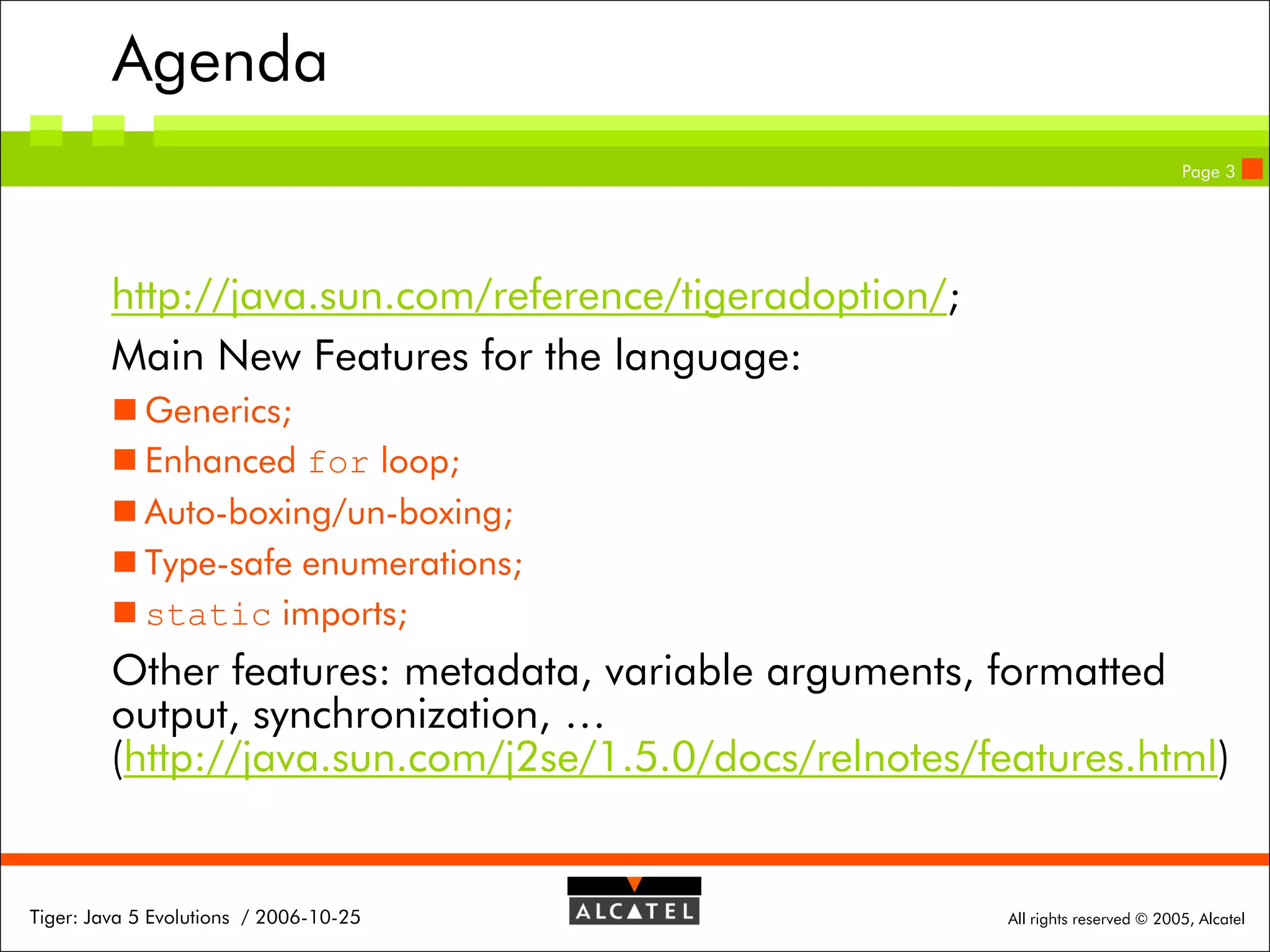 Agenda
Page 3

http://java.sun.com/reference/tigeradoption/;
Main New Features for the language:
 Generics;
 Enhanced for loop;
 Auto-boxing/un-boxing;
 Type-safe enumerations;
 static imports;

Other features: metadata, variable arguments, formatted
output, synchronization, …
(http://java.sun.com/j2se/1.5.0/docs/relnotes/features.html)

Tiger: Java 5 Evolutions / 2006-10-25

All rights reserved © 2005, Alcatel

 