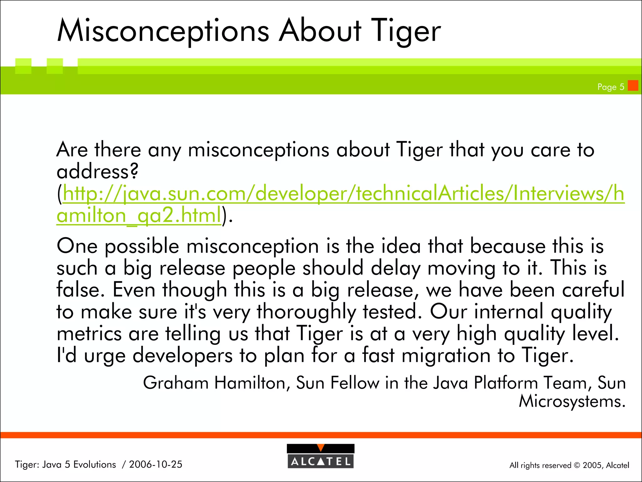 Misconceptions About Tiger
Page 5

Are there any misconceptions about Tiger that you care to
address?
(http://java.sun.com/developer/technicalArticles/Interviews/h
amilton_qa2.html).
One possible misconception is the idea that because this is
such a big release people should delay moving to it. This is
false. Even though this is a big release, we have been careful
to make sure it's very thoroughly tested. Our internal quality
metrics are telling us that Tiger is at a very high quality level.
I'd urge developers to plan for a fast migration to Tiger.
Graham Hamilton, Sun Fellow in the Java Platform Team, Sun
Microsystems.

Tiger: Java 5 Evolutions / 2006-10-25

All rights reserved © 2005, Alcatel

 