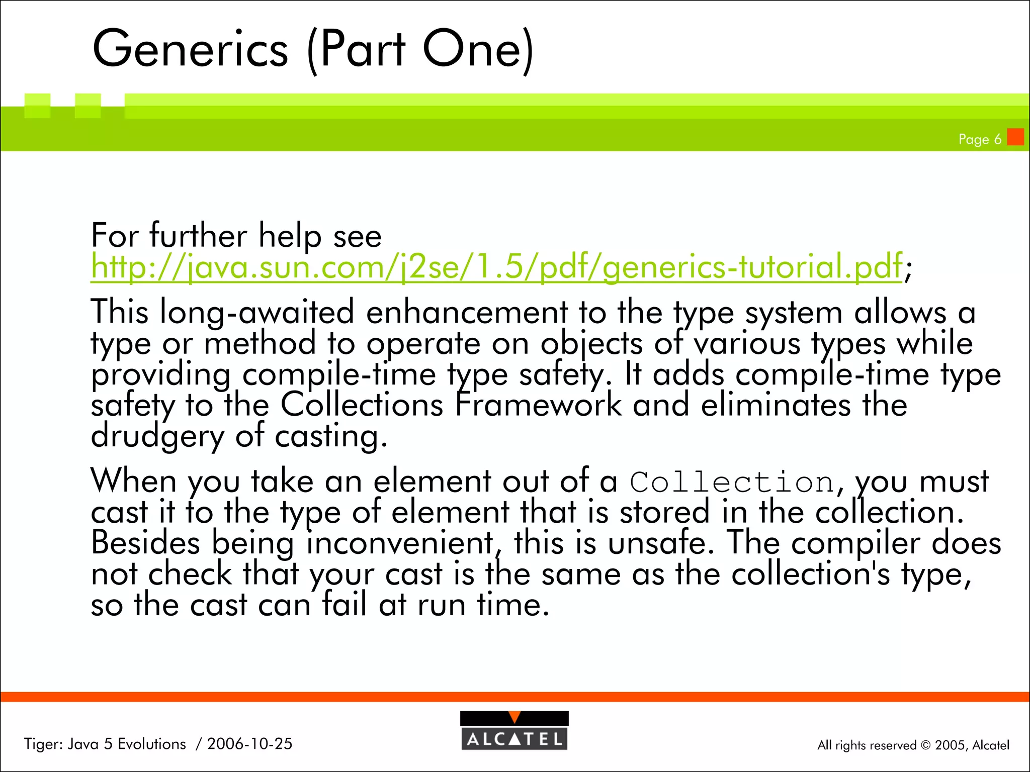 Generics (Part One)
Page 6

For further help see
http://java.sun.com/j2se/1.5/pdf/generics-tutorial.pdf;
This long-awaited enhancement to the type system allows a
type or method to operate on objects of various types while
providing compile-time type safety. It adds compile-time type
safety to the Collections Framework and eliminates the
drudgery of casting.
When you take an element out of a Collection, you must
cast it to the type of element that is stored in the collection.
Besides being inconvenient, this is unsafe. The compiler does
not check that your cast is the same as the collection's type,
so the cast can fail at run time.

Tiger: Java 5 Evolutions / 2006-10-25

All rights reserved © 2005, Alcatel

 