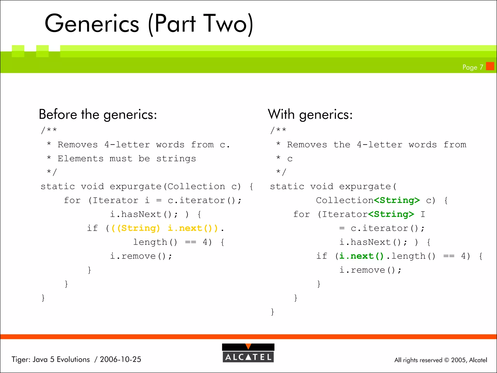 Generics (Part Two)
Page 7

Before the generics:

With generics:

/**
* Removes 4-letter words from c.
* Elements must be strings
*/
static void expurgate(Collection c) {
for (Iterator i = c.iterator();
i.hasNext(); ) {
if (((String) i.next()).
length() == 4) {
i.remove();
}
}
}

/**
* Removes the 4-letter words from
* c
*/
static void expurgate(
Collection<String> c) {
for (Iterator<String> I
= c.iterator();
i.hasNext(); ) {
if (i.next().length() == 4) {
i.remove();
}
}
}

Tiger: Java 5 Evolutions / 2006-10-25

All rights reserved © 2005, Alcatel

 