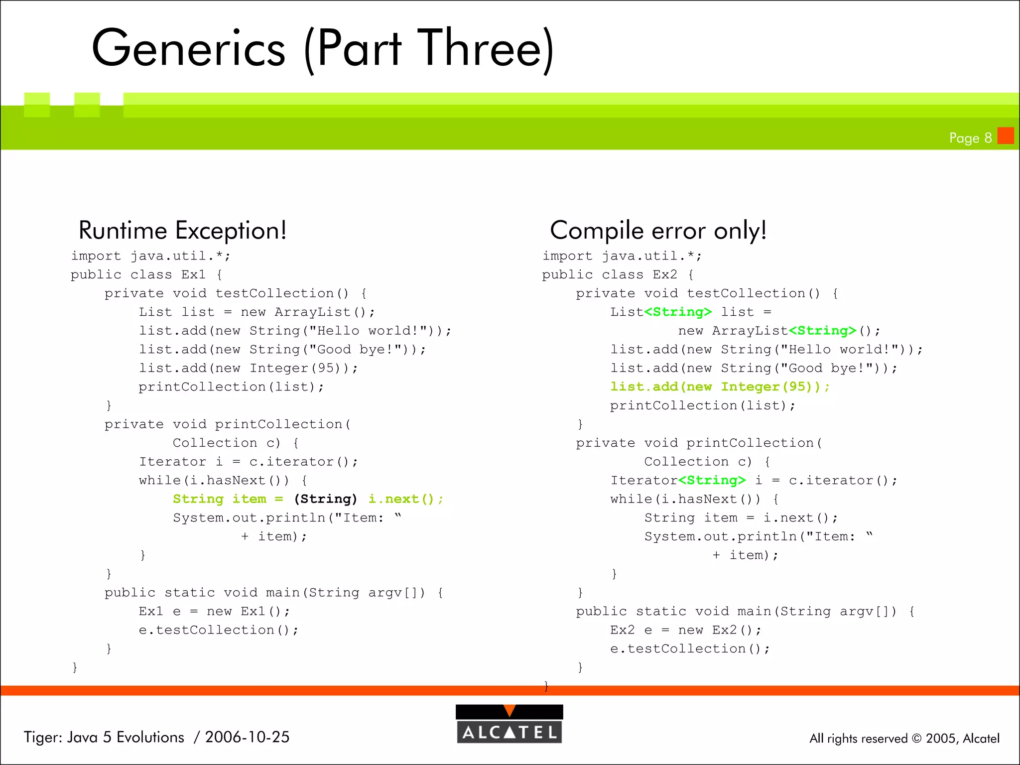 Generics (Part Three)
Page 8

Runtime Exception!
import java.util.*;
public class Ex1 {
private void testCollection() {
List list = new ArrayList();
list.add(new String("Hello world!"));
list.add(new String("Good bye!"));
list.add(new Integer(95));
printCollection(list);
}
private void printCollection(
Collection c) {
Iterator i = c.iterator();
while(i.hasNext()) {
String item = (String) i.next();
System.out.println("Item: “
+ item);
}
}
public static void main(String argv[]) {
Ex1 e = new Ex1();
e.testCollection();
}
}

Tiger: Java 5 Evolutions / 2006-10-25

Compile error only!
import java.util.*;
public class Ex2 {
private void testCollection() {
List<String> list =
new ArrayList<String>();
list.add(new String("Hello world!"));
list.add(new String("Good bye!"));
list.add(new Integer(95));
printCollection(list);
}
private void printCollection(
Collection c) {
Iterator<String> i = c.iterator();
while(i.hasNext()) {
String item = i.next();
System.out.println("Item: “
+ item);
}
}
public static void main(String argv[]) {
Ex2 e = new Ex2();
e.testCollection();
}
}

All rights reserved © 2005, Alcatel

 
