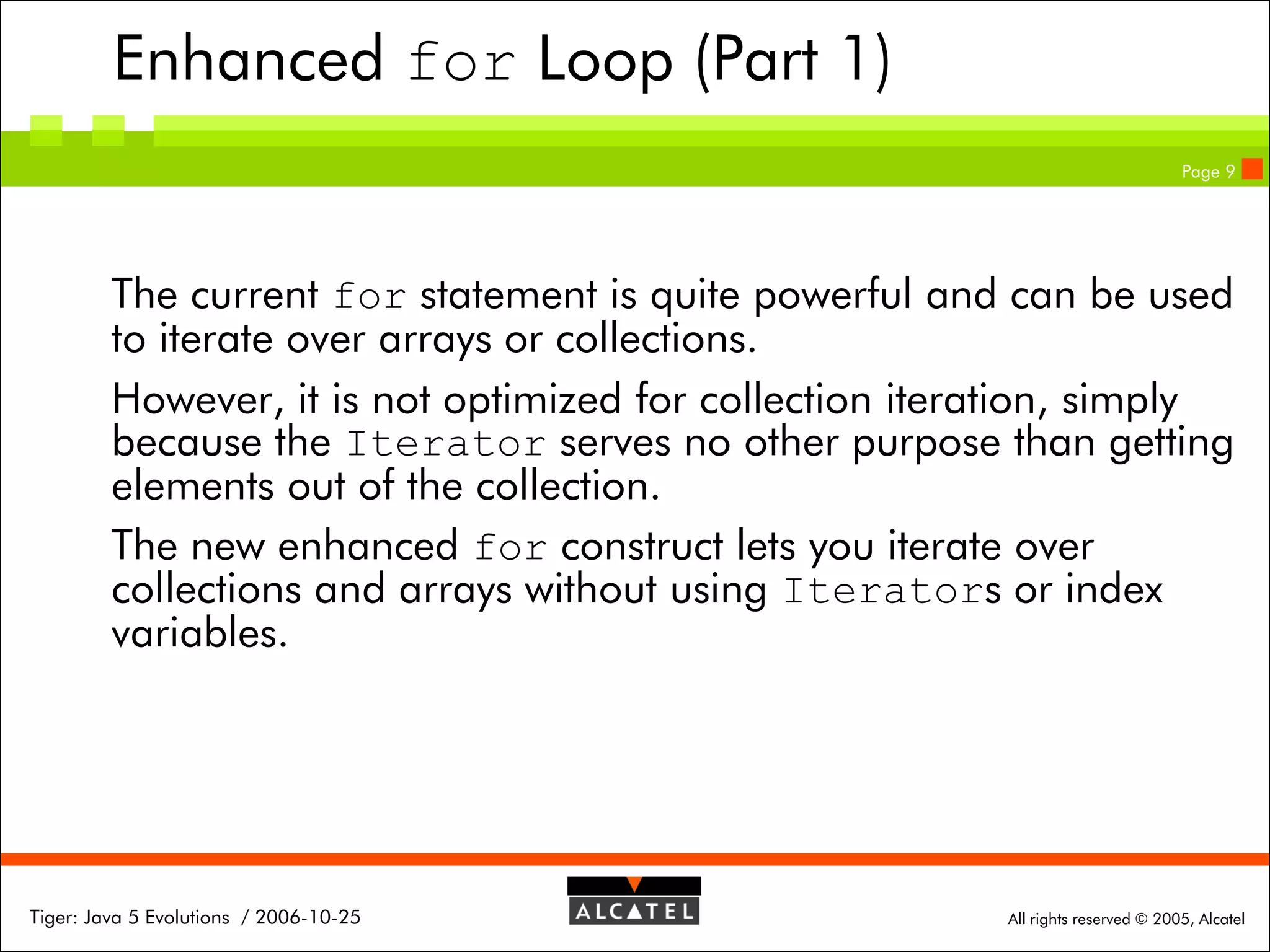 Enhanced for Loop (Part 1)
Page 9

The current for statement is quite powerful and can be used
to iterate over arrays or collections.
However, it is not optimized for collection iteration, simply
because the Iterator serves no other purpose than getting
elements out of the collection.
The new enhanced for construct lets you iterate over
collections and arrays without using Iterators or index
variables.

Tiger: Java 5 Evolutions / 2006-10-25

All rights reserved © 2005, Alcatel

 