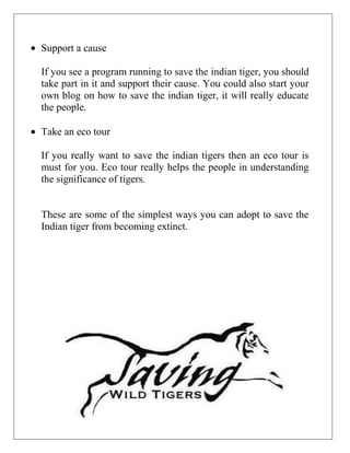 Support a cause
If you see a program running to save the indian tiger, you should
take part in it and support their cause. You could also start your
own blog on how to save the indian tiger, it will really educate
the people.
Take an eco tour
If you really want to save the indian tigers then an eco tour is
must for you. Eco tour really helps the people in understanding
the significance of tigers.

These are some of the simplest ways you can adopt to save the
Indian tiger from becoming extinct.

 