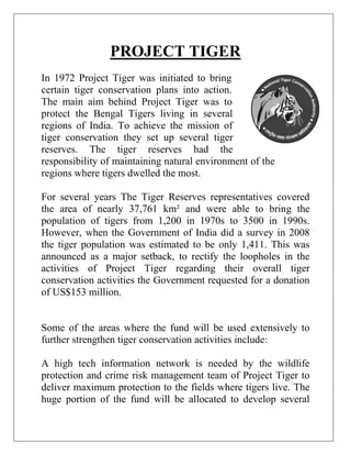 PROJECT TIGER
In 1972 Project Tiger was initiated to bring
certain tiger conservation plans into action.
The main aim behind Project Tiger was to
protect the Bengal Tigers living in several
regions of India. To achieve the mission of
tiger conservation they set up several tiger
reserves. The tiger reserves had the
responsibility of maintaining natural environment of the
regions where tigers dwelled the most.
For several years The Tiger Reserves representatives covered
the area of nearly 37,761 km² and were able to bring the
population of tigers from 1,200 in 1970s to 3500 in 1990s.
However, when the Government of India did a survey in 2008
the tiger population was estimated to be only 1,411. This was
announced as a major setback, to rectify the loopholes in the
activities of Project Tiger regarding their overall tiger
conservation activities the Government requested for a donation
of US$153 million.

Some of the areas where the fund will be used extensively to
further strengthen tiger conservation activities include:
A high tech information network is needed by the wildlife
protection and crime risk management team of Project Tiger to
deliver maximum protection to the fields where tigers live. The
huge portion of the fund will be allocated to develop several

 