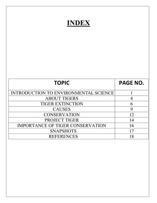 INDEX

TOPIC

PAGE NO.

INTRODUCTION TO ENVIRONMENTAL SCIENCE
ABOUT TIGERS
TIGER EXTINCTION
CAUSES
CONSERVATION
PROJECT TIGER
IMPORTANCE OF TIGER CONSERVATION
SNAPSHOTS
REFERENCES

1
4
6
9
12
14
16
17
18

 