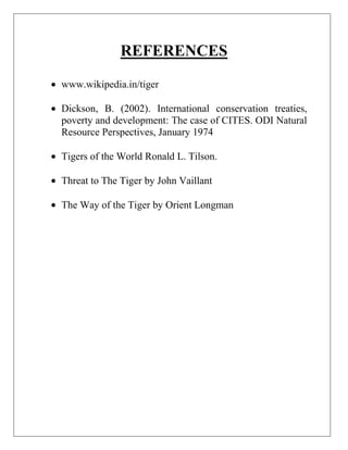 REFERENCES
www.wikipedia.in/tiger
Dickson, B. (2002). International conservation treaties,
poverty and development: The case of CITES. ODI Natural
Resource Perspectives, January 1974
Tigers of the World Ronald L. Tilson.
Threat to The Tiger by John Vaillant
The Way of the Tiger by Orient Longman

 