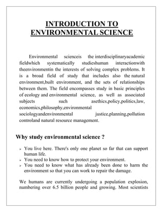 INTRODUCTION TO
ENVIRONMENTAL SCIENCE
Environmental scienceis the interdisciplinaryacademic
fieldwhich systematically studieshuman interactionwith
theenvironmentin the interests of solving complex problems. It
is a broad field of study that includes also the natural
environment,built environment, and the sets of relationships
between them. The field encompasses study in basic principles
of ecology and environmental science, as well as associated
subjects
such
asethics,policy,politics,law,
economics,philosophy,environmental
sociologyandenvironmental
justice,planning,pollution
controland natural resource management.

Why study environmental science ?





You live here. There's only one planet so far that can support
human life.
You need to know how to protect your environment.
You need to know what has already been done to harm the
environment so that you can work to repair the damage.

We humans are currently undergoing a population explosion,
numbering over 6.5 billion people and growing. Most scientists

 