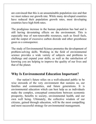 are convinced that this is an unsustainable population size and that
we must reduce our growth rate. While many developed countries
have reduced their population growth rates, most developing
countries have high birth rates.
The prodigious increase in the human population has had and is
still having devastating effects on the environment. This is
especially true of non-renewable resources, such as fossil fuels,
and the output of excessive carbon dioxide and other greenhouse
gases as a consequence.
The study of Environmental Science promotes the development of
problem-solving skills. Working in the field of environmental
science provides a wide variety of subjects and problems to
challenge and expand your skills, as well as the satisfaction of
knowing you are helping to improve the quality of our lives and
that of the planet.

Why Is Environmental Education Important?
Our nation’s future relies on a well-educated public to be
wise stewards of the very environment that sustains us, our
families and communities, and future generations. It is
environmental education which can best help us as individuals
make the complex, conceptual connections between economic
prosperity, benefits to society, environmental health, and our
own well being. Ultimately, the collective wisdom of our
citizens, gained through education, will be the most compelling
and most successful strategy for environmental management.

 