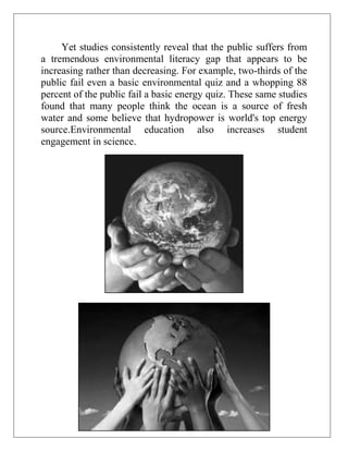Yet studies consistently reveal that the public suffers from
a tremendous environmental literacy gap that appears to be
increasing rather than decreasing. For example, two-thirds of the
public fail even a basic environmental quiz and a whopping 88
percent of the public fail a basic energy quiz. These same studies
found that many people think the ocean is a source of fresh
water and some believe that hydropower is world's top energy
source.Environmental education also increases student
engagement in science.

 