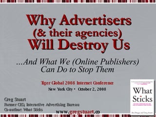 Why Advertisers (& their agencies)  Will Destroy Us Tiger Global 2008 Internet Conference New York City • October 2, 2008 Greg Stuart Former CEO, Interactive Advertising Bureau Co-author: What Sticks … And What We (Online Publishers) Can Do to Stop Them 