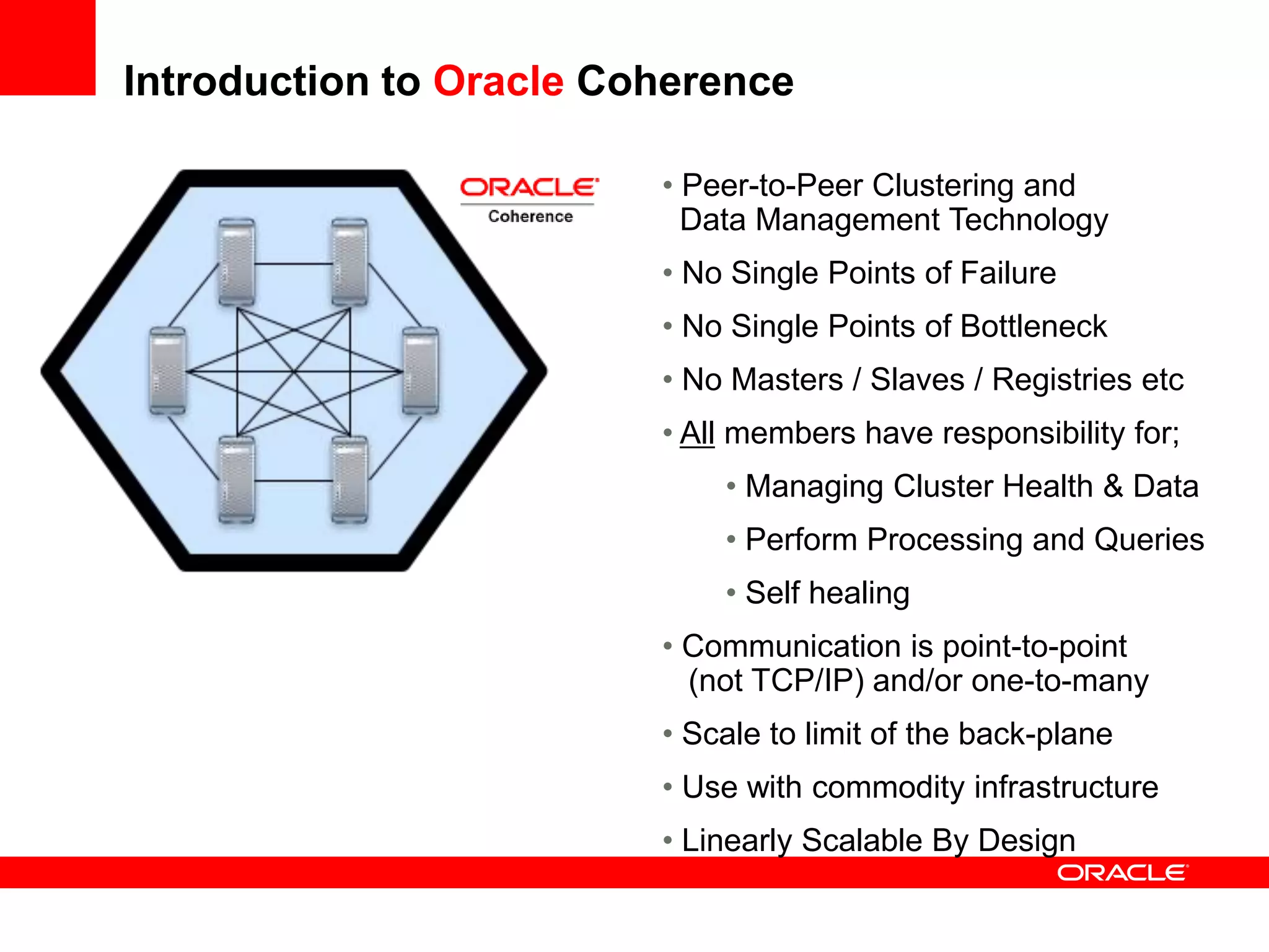 Introduction to Oracle Coherence

                         • Peer-to-Peer Clustering and
                           Data Management Technology
                         • No Single Points of Failure
                         • No Single Points of Bottleneck
                         • No Masters / Slaves / Registries etc
                         • All members have responsibility for;
                             • Managing Cluster Health & Data
                             • Perform Processing and Queries
                             • Self healing
                         • Communication is point-to-point
                           (not TCP/IP) and/or one-to-many
                         • Scale to limit of the back-plane
                         • Use with commodity infrastructure
                         • Linearly Scalable By Design
 