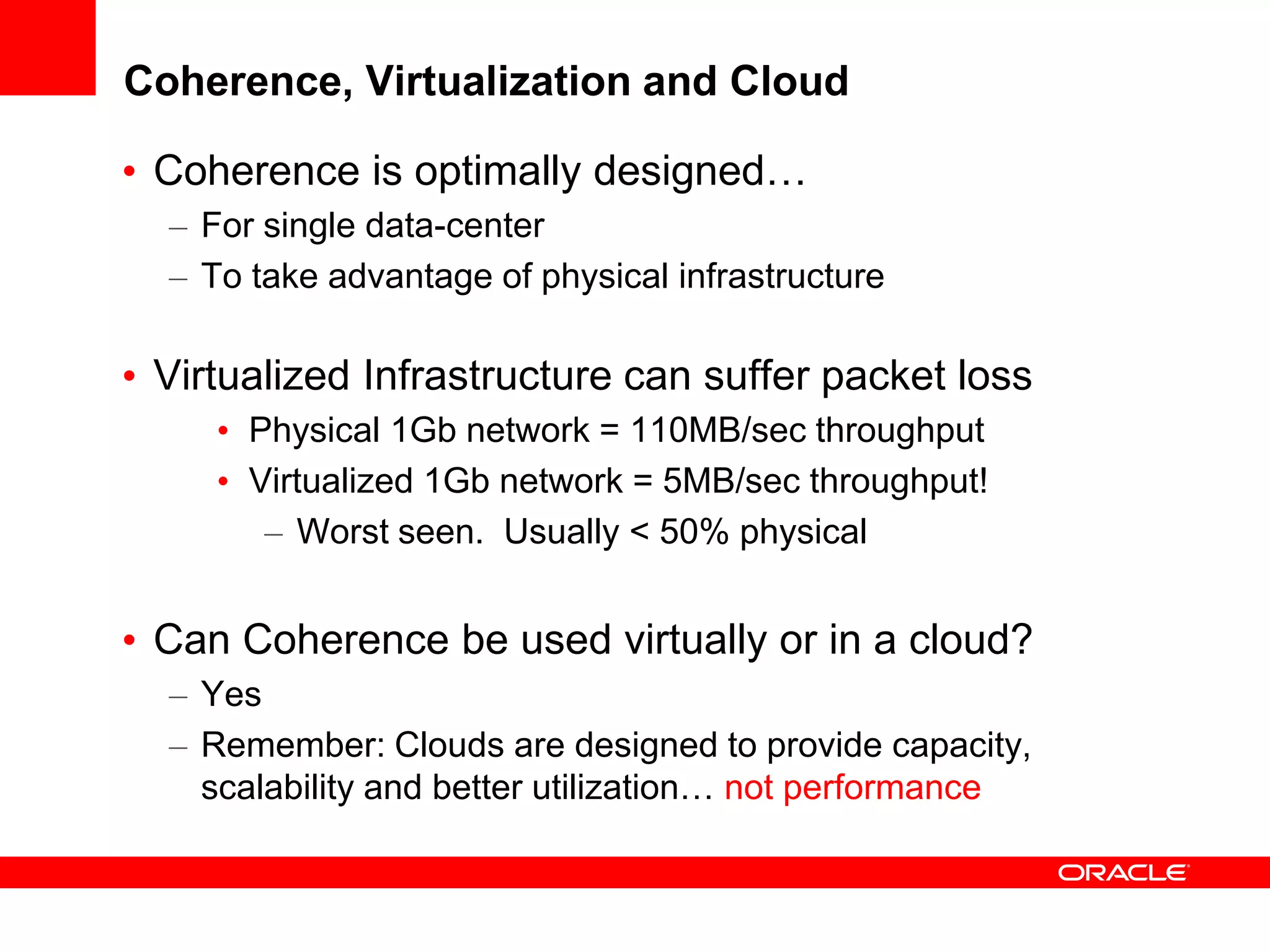 Coherence, Virtualization and Cloud

• Coherence is optimally designed…
  – For single data-center
  – To take advantage of physical infrastructure

• Virtualized Infrastructure can suffer packet loss
     • Physical 1Gb network = 110MB/sec throughput
     • Virtualized 1Gb network = 5MB/sec throughput!
        – Worst seen. Usually < 50% physical


• Can Coherence be used virtually or in a cloud?
  – Yes
  – Remember: Clouds are designed to provide capacity,
    scalability and better utilization… not performance
 